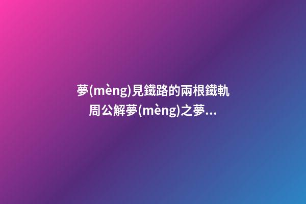 夢(mèng)見鐵路的兩根鐵軌　周公解夢(mèng)之夢(mèng)到鐵路的兩根鐵軌
